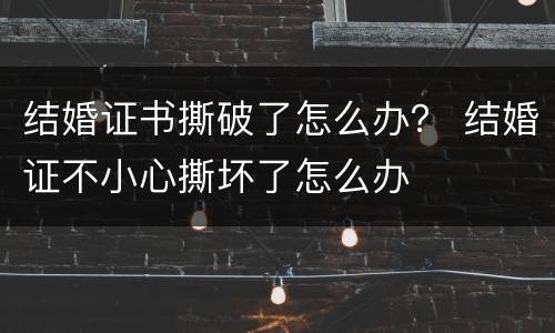 结婚证书撕破了怎么办？ 结婚证不小心撕坏了怎么办