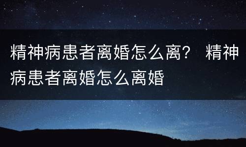 精神病患者离婚怎么离？ 精神病患者离婚怎么离婚