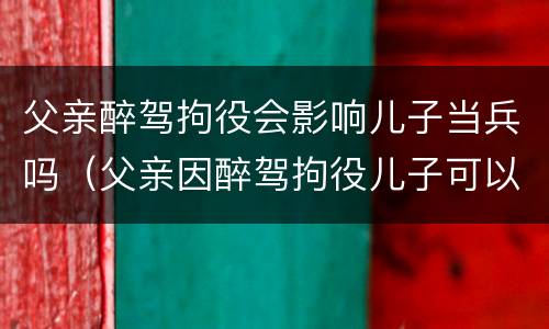 父亲醉驾拘役会影响儿子当兵吗（父亲因醉驾拘役儿子可以当兵吗）