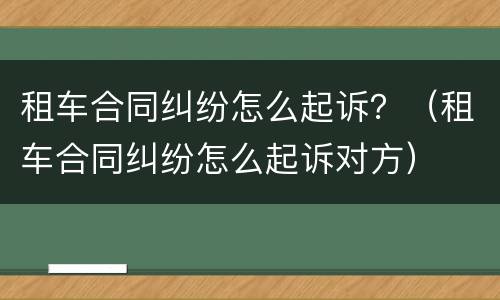 租车合同纠纷怎么起诉？（租车合同纠纷怎么起诉对方）