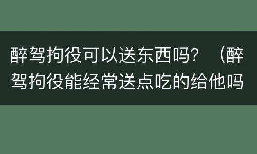 醉驾拘役可以送东西吗？（醉驾拘役能经常送点吃的给他吗）