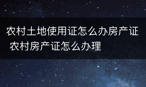 农村土地使用证怎么办房产证 农村房产证怎么办理