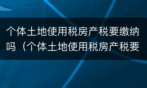 个体土地使用税房产税要缴纳吗（个体土地使用税房产税要缴纳吗）