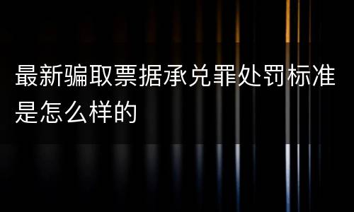 最新骗取票据承兑罪处罚标准是怎么样的