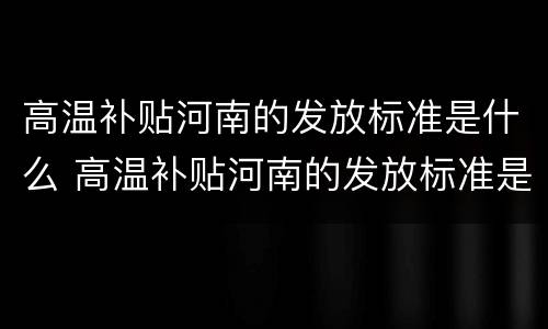 高温补贴河南的发放标准是什么 高温补贴河南的发放标准是什么样的