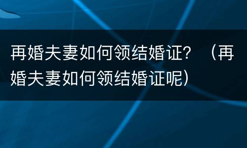 再婚夫妻如何领结婚证？（再婚夫妻如何领结婚证呢）