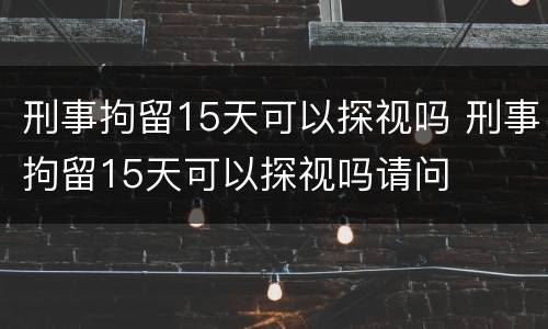 刑事拘留15天可以探视吗 刑事拘留15天可以探视吗请问