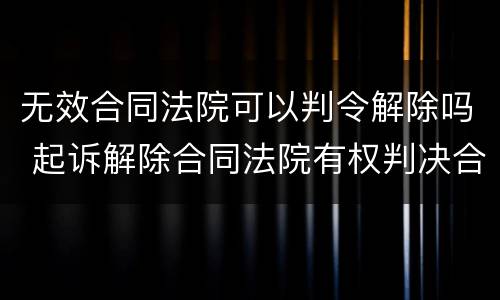 无效合同法院可以判令解除吗 起诉解除合同法院有权判决合同无效吗