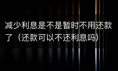 减少利息是不是暂时不用还款了（还款可以不还利息吗）