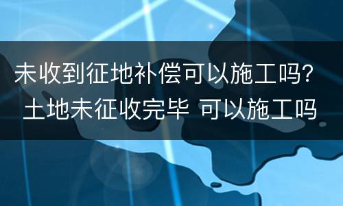 未收到征地补偿可以施工吗？ 土地未征收完毕 可以施工吗