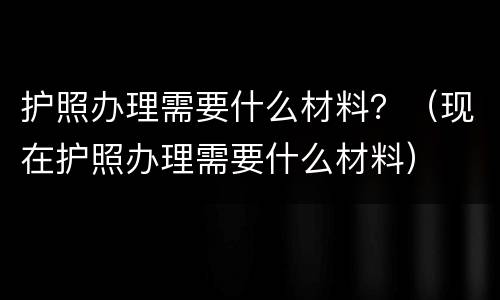 护照办理需要什么材料？（现在护照办理需要什么材料）