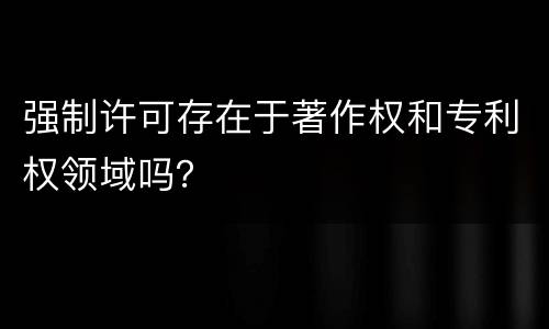 强制许可存在于著作权和专利权领域吗？