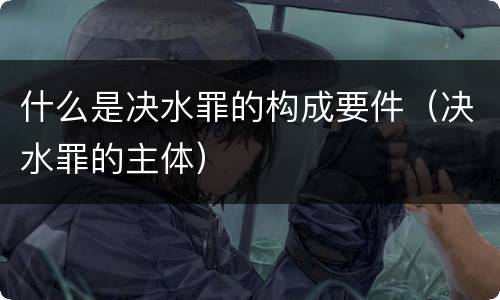 什么是决水罪的构成要件（决水罪的主体）