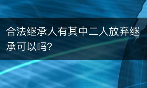 合法继承人有其中二人放弃继承可以吗？