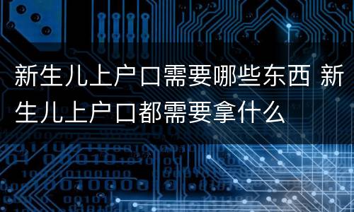 新生儿上户口需要哪些东西 新生儿上户口都需要拿什么