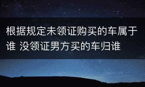 根据规定未领证购买的车属于谁 没领证男方买的车归谁