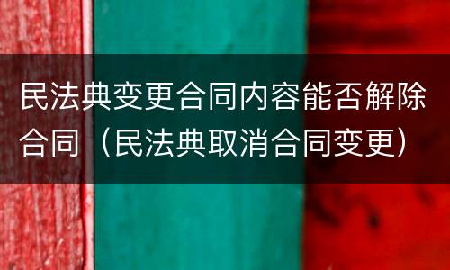 民法典变更合同内容能否解除合同（民法典取消合同变更）