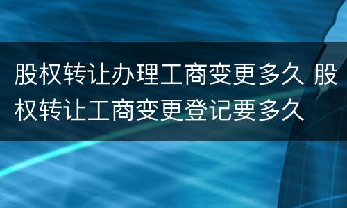 股权转让办理工商变更多久 股权转让工商变更登记要多久