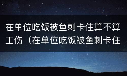 在单位吃饭被鱼刺卡住算不算工伤（在单位吃饭被鱼刺卡住算不算工伤）