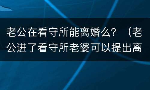 老公在看守所能离婚么？（老公进了看守所老婆可以提出离婚吗）