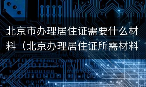 北京市办理居住证需要什么材料（北京办理居住证所需材料有哪些）