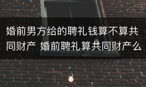 婚前男方给的聘礼钱算不算共同财产 婚前聘礼算共同财产么