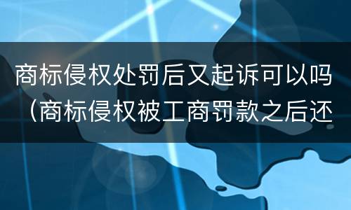 商标侵权处罚后又起诉可以吗（商标侵权被工商罚款之后还被起诉）