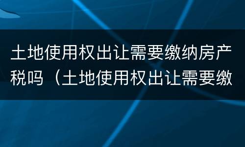 土地使用权出让需要缴纳房产税吗（土地使用权出让需要缴纳房产税吗）