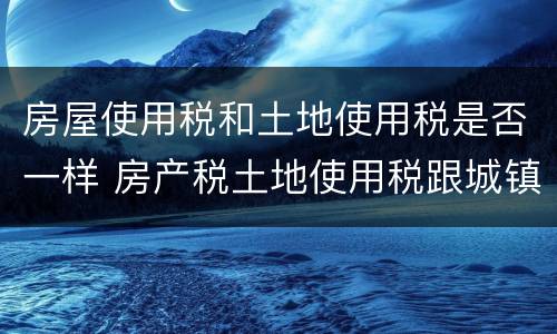 房屋使用税和土地使用税是否一样 房产税土地使用税跟城镇土地使用税一样不