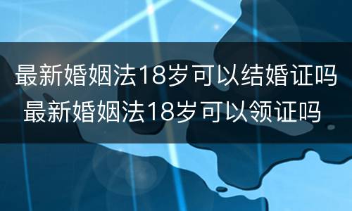 最新婚姻法18岁可以结婚证吗 最新婚姻法18岁可以领证吗