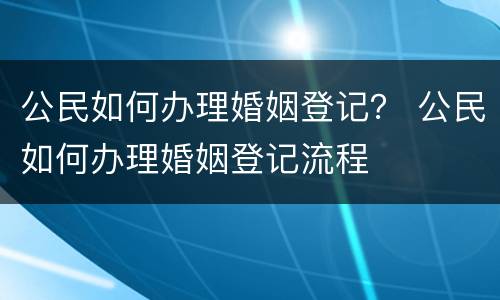 公民如何办理婚姻登记？ 公民如何办理婚姻登记流程