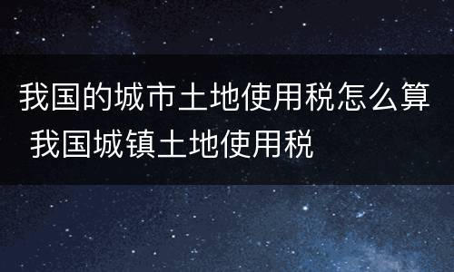 我国的城市土地使用税怎么算 我国城镇土地使用税