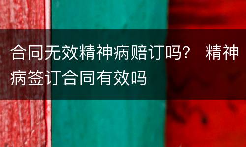 合同无效精神病赔订吗？ 精神病签订合同有效吗