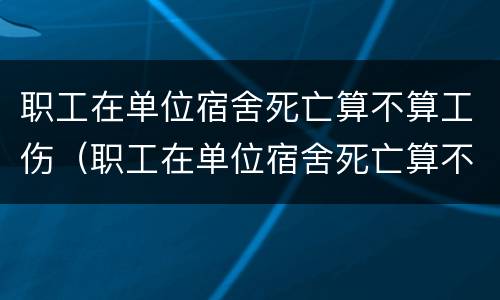 职工在单位宿舍死亡算不算工伤（职工在单位宿舍死亡算不算工伤赔偿）