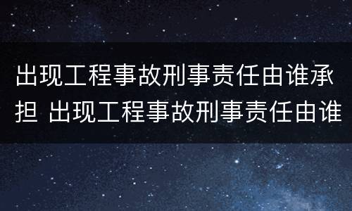 出现工程事故刑事责任由谁承担 出现工程事故刑事责任由谁承担赔偿