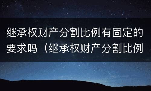 继承权财产分割比例有固定的要求吗（继承权财产分割比例有固定的要求吗）