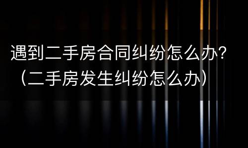 遇到二手房合同纠纷怎么办？（二手房发生纠纷怎么办）