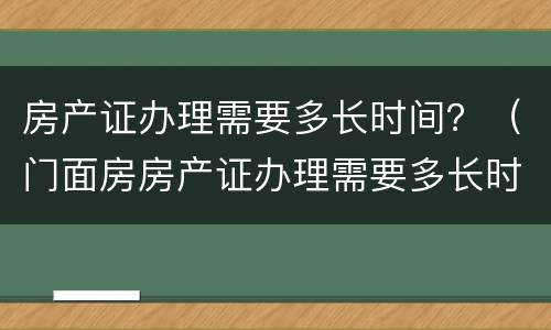 房产证办理需要多长时间？（门面房房产证办理需要多长时间）