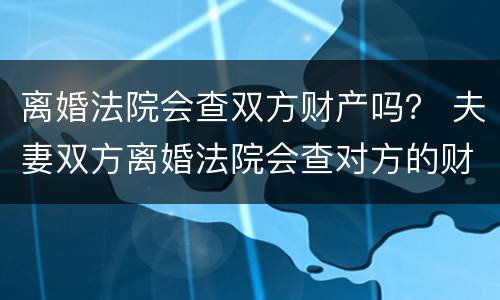 离婚法院会查双方财产吗？ 夫妻双方离婚法院会查对方的财产吗