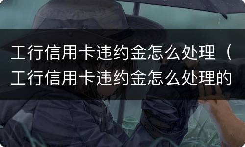 工行信用卡违约金怎么处理（工行信用卡违约金怎么处理的）