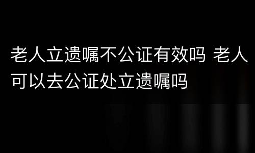 老人立遗嘱不公证有效吗 老人可以去公证处立遗嘱吗