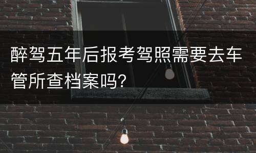 醉驾五年后报考驾照需要去车管所查档案吗？