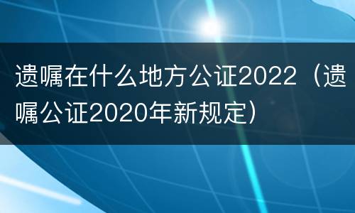 遗嘱在什么地方公证2022（遗嘱公证2020年新规定）