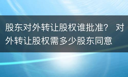 股东对外转让股权谁批准？ 对外转让股权需多少股东同意