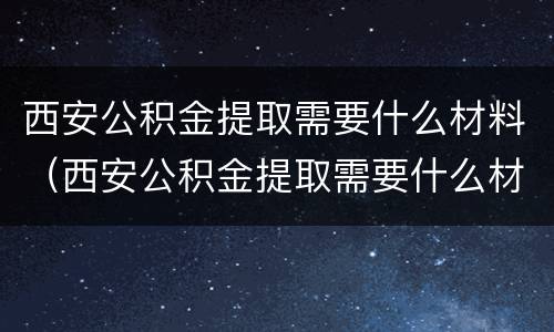 西安公积金提取需要什么材料（西安公积金提取需要什么材料证明）