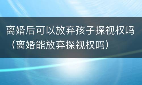 离婚后可以放弃孩子探视权吗（离婚能放弃探视权吗）