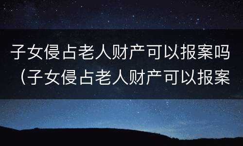 子女侵占老人财产可以报案吗（子女侵占老人财产可以报案吗怎么处理）