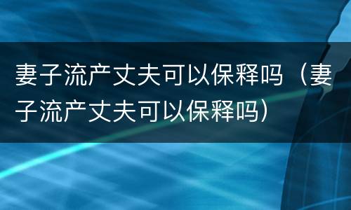 妻子流产丈夫可以保释吗（妻子流产丈夫可以保释吗）