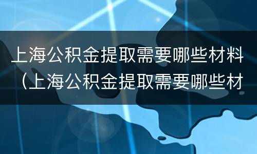 上海公积金提取需要哪些材料（上海公积金提取需要哪些材料证明）