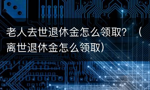 老人去世退休金怎么领取？（离世退休金怎么领取）